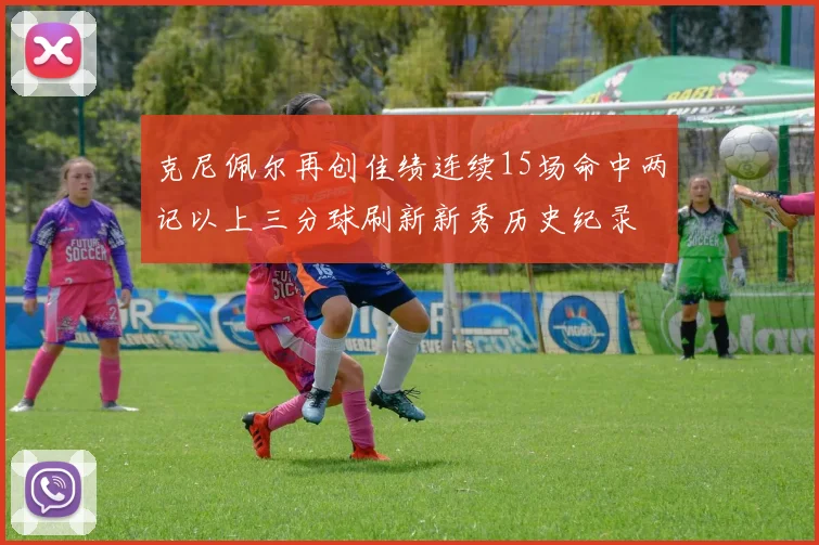 克尼佩尔再创佳绩连续15场命中两记以上三分球刷新新秀历史纪录