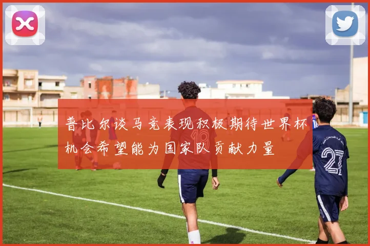 普比尔谈马竞表现积极期待世界杯机会希望能为国家队贡献力量