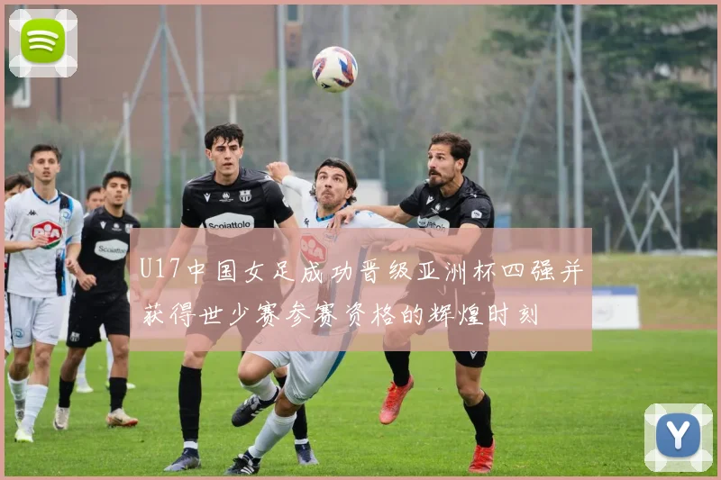 U17中国女足成功晋级亚洲杯四强并获得世少赛参赛资格的辉煌时刻