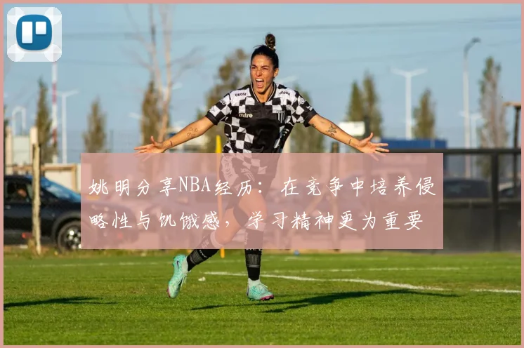 姚明分享NBA经历：在竞争中培养侵略性与饥饿感，学习精神更为重要