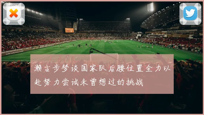 濑古步梦谈国家队后腰位置全力以赴努力尝试未曾想过的挑战
