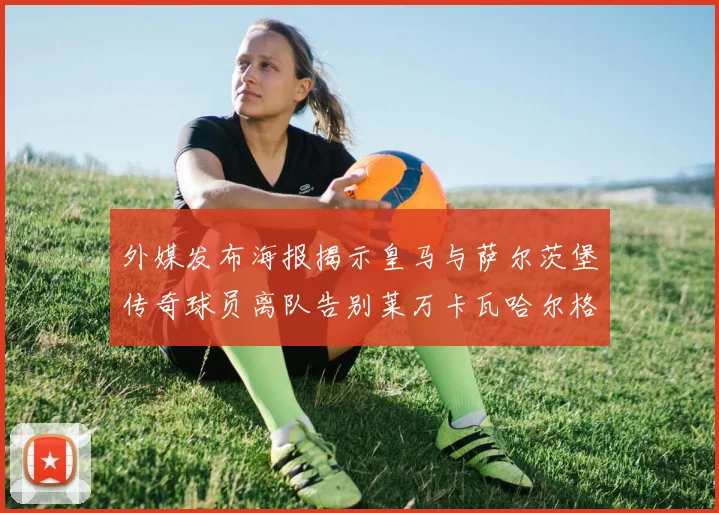 外媒发布海报揭示皇马与萨尔茨堡传奇球员离队告别莱万卡瓦哈尔格列兹曼