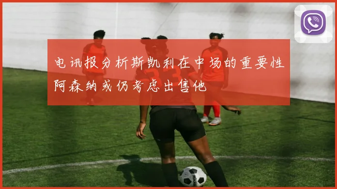 电讯报分析斯凯利在中场的重要性阿森纳或仍考虑出售他