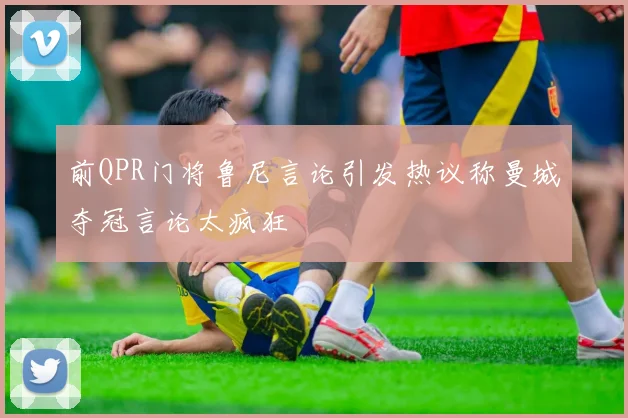 前QPR门将鲁尼言论引发热议称曼城夺冠言论太疯狂